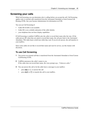 Page 41Chapter 6  Accessing your messages    41
CallPilot Reference Guide
Screening your calls
With Call Screening you can determine who is calling before you accept the call. Call Screening 
applies only to external calls transferred from the Automated Attendant or from Custom Call 
Routing (CCR). See your System Administrator for information on CCR.
You can use Call Screening if:
 Caller ID (CLID) is not available
 Caller ID is not a reliable indication of the caller identity
 your telephone does not have...