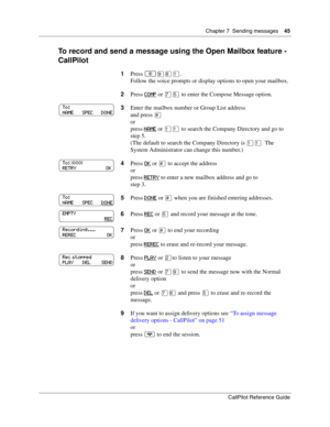 Page 45Chapter 7  Sending messages    45
CallPilot Reference Guide
To record and send a message using the Open Mailbox feature - 
CallPilot
1Press ≤·°⁄.
Follow the voice prompts or display options to open your mailbox.
2Press COMP
 or ‡ﬁ to enter the Compose Message option.
3Enter the mailbox number or Group List address
and press £
or
press NAME
 or ⁄⁄ to search the Company Directory and go to 
step 5.
(The default to search the Company Directory is ⁄⁄. The 
System Administrator can change this number.)
4Press...