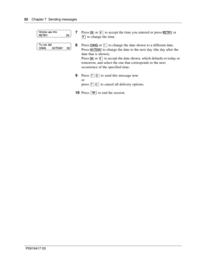 Page 5252    Chapter 7  Sending messages
P0919417 03
7Press OK or £ to accept the time you entered or press RETRY or 
• to change the time.
8Press CHNG
 or ⁄ to change the date shown to a different date.
Press NXTDAY
 to change the date to the next day (the day after the 
date that is shown).
Press OK
 or £ to accept the date shown, which defaults to today or 
tomorrow, and select the one that corresponds to the next 
occurrence of the specified time.
9Press ‡· to send this message now
or
press ‡‚ to cancel all...