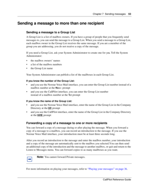 Page 53Chapter 7  Sending messages    53
CallPilot Reference Guide
Sending a message to more than one recipient
Sending a message to a Group List
A Group List is a list of mailbox owners. If you have a group of people that you frequently send 
messages to, you can send the message to a Group List. When you send a message to a Group List, 
each mailbox owner in the Group List receives the same message. If you are a member of the 
group you are addressing, you do not receive a copy of the message.
If you need a...