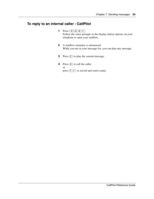 Page 55Chapter 7  Sending messages    55
CallPilot Reference Guide
To reply to an internal caller - CallPilot
1Press ≤·°⁄
Follow the voice prompts or the display button options on your 
telephone to open your mailbox.
2A mailbox summary is announced.
While you are in your message list, you can play any message .
3Press ¤ to play the current message.
4Press · to call the caller
or
press ‡⁄ to record and send a reply. 