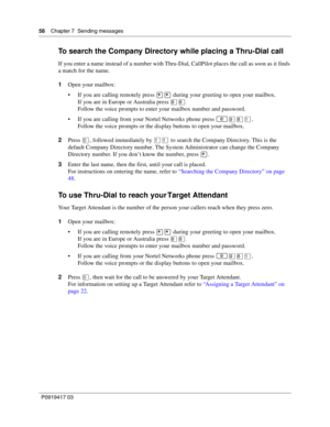 Page 5858    Chapter 7  Sending messages
P0919417 03
To search the Company Directory while placing a Thru-Dial call
If you enter a name instead of a number with Thru-Dial, CallPilot places the call as soon as it finds 
a match for the name.
1Open your mailbox:
 If you are calling remotely press •• during your greeting to open your mailbox.
If you are in Europe or Australia press °°.
Follow the voice prompts to enter your mailbox number and password.
 If you are calling from your Nortel Networks phone press...