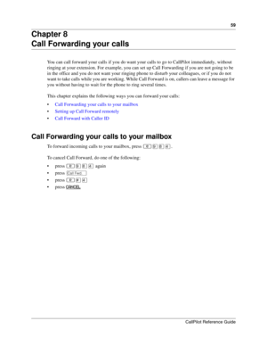 Page 5959
CallPilot Reference Guide
Chapter 8
Call Forwarding your calls
You can call forward your calls if you do want your calls to go to CallPilot immediately, without 
ringing at your extension. For example, you can set up Call Forwarding if you are not going to be 
in the office and you do not want your ringing phone to disturb your colleagues, or if you do not 
want to take calls while you are working. While Call Forward is on, callers can leave a message for 
you without having to wait for the phone to...