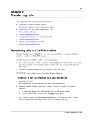 Page 6363
CallPilot Reference Guide
Chapter 9
Transferring calls
This chapter describes transferring calls and explains:
Transferring calls to a CallPilot mailbox
Transferring a mailbox owner’s call to their mailbox
Transferring a call to Custom Call Routing (CCR)
About Outbound Transfer
Setting up Outbound Transfer
Adding special characters to a destination number
Setting up Outbound Transfer
Turning Outbound Transfer on or off
Optimizing Outbound Transfer
Transferring calls to a CallPilot mailbox...