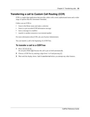 Page 65Chapter 9  Transferring calls    65
CallPilot Reference Guide
Transferring a call to Custom Call Routing (CCR)
CCR is a single-digit application that provides callers with a more sophisticated menu and a wider 
range of options than the Automated Attendant.
Callers can use CCR to:
 listen to the Home menu and make a selection
 listen to a pre-recorded CCR Information message
 leave a message in a mailbox
 transfer to another extension or an external number
For more information about CCR, ask your...