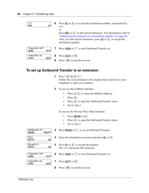 Page 6868    Chapter 9  Transferring calls
P0919417 03
To set up Outbound Transfer to an extension
6Press OK or £ to accept the destination number, represented by 

or
press ADD
 or ¤ to add special characters. For information, refer to 
“Adding special characters to a destination number” on page 66.
After you add special characters, press OK
 or £ to accept the 
destination number.
7Press CHNG
 or ⁄ to turn Outbound Transfer on.
8Press QUIT
 or •.
9Press ® to end the session.
1Press 
≤·°⁄.
Follow the voice...