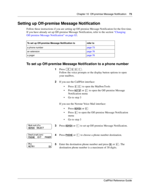 Page 73Chapter 10  Off-premise Message Notification    73
CallPilot Reference Guide
Setting up Off-premise Message Notification
Follow these instructions if you are setting up Off-premise Message Notification for the first time. 
If you have already set up Off-premise Message Notification, refer to the section “Changing 
Off-premise Message Notification” on page 83.
To set up Off-premise Message Notification to a phone number
To set up Off-premise Message Notification to refer to
a phone numberpage 73
an...