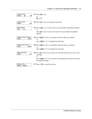 Page 77Chapter 10  Off-premise Message Notification    77
CallPilot Reference Guide
11Press AM or ⁄
or
PM
 or ¤.
12Press OK
 or £ to accept the stop time.
13Press YES
 or ⁄ if you want to set up another destination number
or
press NO
 or £ if you do not want to set up another destination 
number.
14Press NEXT
 or £ to accept the start time that you entered
or
press CHNG
 or ⁄ to change the start time.
15Press NEXT
 or £ to accept the stop time that you entered
or
press CHNG
 or ⁄ to change the stop time....