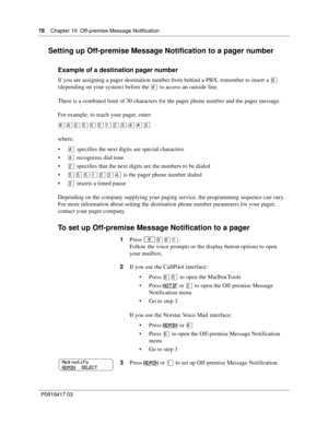 Page 7878    Chapter 10  Off-premise Message Notification
P0919417 03
Setting up Off-premise Message Notification to a pager number
Example of a destination pager number
If you are assigning a pager destination number from behind a PBX, remember to insert a · 
(depending on your system) before the £ to access an outside line.
There is a combined limit of 30 characters for the pager phone number and the pager message.
For example, to reach your pager, enter:
£›¤ﬁﬁﬁ⁄¤‹›£‹
where:
£ specifies the next digits are...