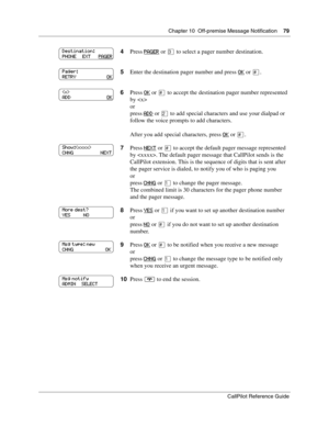 Page 79Chapter 10  Off-premise Message Notification    79
CallPilot Reference Guide
4Press PAGER or ‹ to select a pager number destination.
5Enter the destination pager number and press OK
 or £.
6Press OK
 or £ to accept the destination pager number represented 
by 
or
press ADD
 or ¤ to add special characters and use your dialpad or 
follow the voice prompts to add characters.
After you add special characters, press OK
 or £.
7Press NEXT
 or £ to accept the default pager message represented 
by . The default...