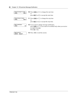 Page 8686    Chapter 10  Off-premise Message Notification
P0919417 03
10Press CHNG or ⁄ to change the start time
or
press NEXT
 or £ to accept the start time.
11Press CHNG
 or ⁄ to change the stop time
or
press NEXT
 or £ to accept the stop time.
12If you want to change message notification,
press CHNG
 or ⁄ if you want to be notified only when you receive 
an urgent message.
Press OK
 or £.
13Press ® to end the session.
Start:
CHNG                      NEXT
Stop:
CHNG                      NEXT
Msg type:new...