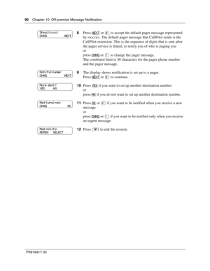 Page 9090    Chapter 10  Off-premise Message Notification
P0919417 03
8Press NEXT or £ to accept the default pager message represented 
by . The default pager message that CallPilot sends is the 
CallPilot extension. This is the sequence of digits that is sent after 
the pager service is dialed, to notify you of who is paging you
or
press CHNG
 or ⁄ to change the pager message.
The combined limit is 30 characters for the pager phone number 
and the pager message.
9The display shows notification is set up to a...