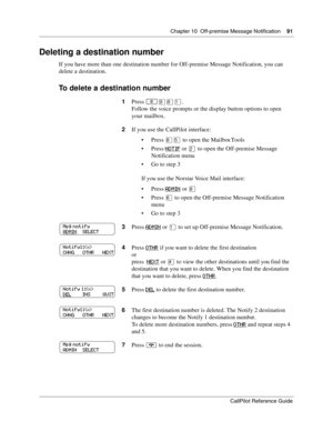 Page 91Chapter 10  Off-premise Message Notification    91
CallPilot Reference Guide
Deleting a destination number
If you have more than one destination number for Off-premise Message Notification, you can 
delete a destination.
To delete a destination number
1Press ≤·°⁄.
Follow the voice prompts or the display button options to open 
your mailbox.
2If you use the CallPilot interface:
Press °ﬁ to open the Mailbox Tools
Press NOTIF
 or ¤ to open the Off-premise Message 
Notification menu
 Go to step 3
If you...