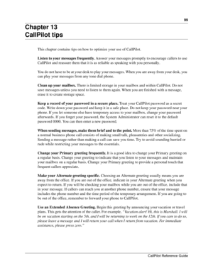 Page 9999
CallPilot Reference Guide
Chapter 13
CallPilot tips
This chapter contains tips on how to optimize your use of CallPilot.
Listen to your messages frequently. Answer your messages promptly to encourage callers to use 
CallPilot and reassure them that it is as reliable as speaking with you personally.
You do not have to be at your desk to play your messages. When you are away from your desk, you 
can play your messages from any tone dial phone.
Clean up your mailbox. There is limited storage in your...