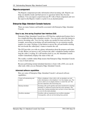 Page 1212  Understanding Enterprise Edge Attendant Console
Enterprise Edge 2.0 Attendant Console User Guide P0911960 Issue 02
Reports component
The Reports component provides information about incoming calls. Reports can 
help you identify trends and find answers to questions before they become 
problems. You can request a report from any PC with a Client component and view 
the report in the Reports window or print it on an attached printer.
Enterprise Edge Attendant Console features
There are many features...