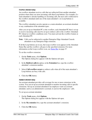 Page 19Getting started  19
P0911960 Issue 02 Enterprise Edge 2.0 Attendant Console User GuideOverflow attendant setup
An overflow attendant receives calls that are redirected from another attendant 
position where there are more incoming calls than Loop buttons. For example, if a 
main attendant is already handling six incoming calls, the next call is redirected to 
the overflow attendant until one of the main attendant’s six Loop buttons is 
available.
The overflow attendant can also operate as a main...