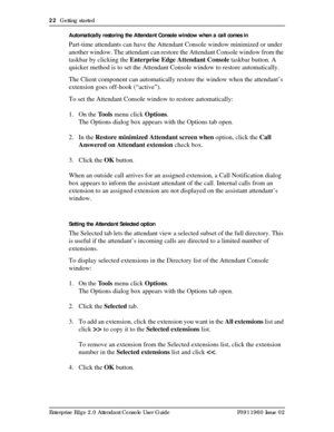 Page 2222  Getting started
Enterprise Edge 2.0 Attendant Console User Guide P0911960 Issue 02Automatically restoring the Attendant Console window when a call comes in
Part-time attendants can have the Attendant Console window minimized or under 
another window. The attendant can restore the Attendant Console window from the 
taskbar by clicking the Enterprise Edge Attendant Console taskbar button. A 
quicker method is to set the Attendant Console window to restore automatically.
The Client component can...