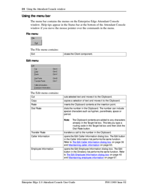 Page 2828  Using the Attendant Console window
Enterprise Edge 2.0 Attendant Console User Guide P0911960 Issue 02
Using the menu bar
The menu bar contains the menus on the Enterprise Edge Attendant Console 
window. Help tips appear in the Status bar at the bottom of the Attendant Console 
window if you move the mouse pointer over the commands in the menu.
File menu
The File menu contains:
Edit menu
The Edit menu contains:
Exit closes the Client component.
Cut cuts selected text and moves it to the Clipboard....