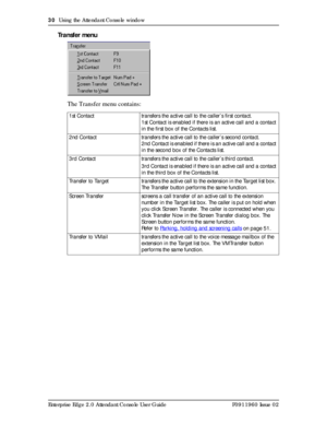 Page 3030  Using the Attendant Console window
Enterprise Edge 2.0 Attendant Console User Guide P0911960 Issue 02
Transfer menu
The Transfer menu contains:
1st Contact transfers the active call to the caller’s first contact.
1st Contact is enabled if there is an active call and a contact 
in the first box of the Contacts list.
2nd Contact transfers the active call to the caller’s second contact.
2nd Contact is enabled if there is an active call and a contact 
in the second box of the Contacts list.
3rd Contact...