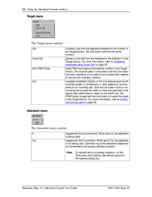 Page 3232  Using the Attendant Console window
Enterprise Edge 2.0 Attendant Console User Guide P0911960 Issue 02
Target menu
The Target menu contains:
Attendant menu
The Attendant menu contains:
Call initiates a call from the attendant extension to the number in 
the Target list box. The Call button performs the same 
function.
Voice Call places a voice call from the Attendant to the extension in the 
Target list box. For more information, refer to Contacting 
employees using Voice Call on page 55.
Dial DTMF...