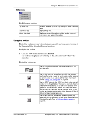 Page 33Using the Attendant Console window  33
P0911960 Issue 02 Enterprise Edge 2.0 Attendant Console User Guide
Help menu
The Help menu contains:
Using the toolbar
The toolbar contains several buttons that provide quick and easy access to some of 
the Enterprise Edge Attendant Console functions.
To display the toolbar:
1. Click the View menu and then click To o l b a r.
The toolbar is displayed across the top of the Attendant window below the 
menu bar.
The toolbar buttons are:
Tip of the  Day shows or hides...