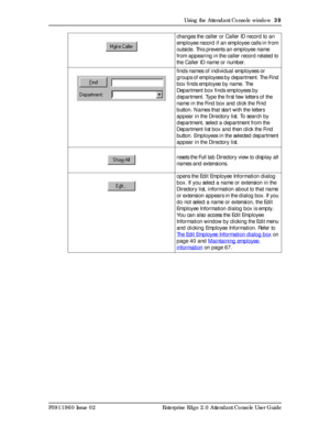 Page 39Using the Attendant Console window  39
P0911960 Issue 02 Enterprise Edge 2.0 Attendant Console User Guidechanges the caller or Caller ID record to an 
employee record if an employee calls in from 
outside. This prevents an employee name 
from appearing in the caller record related to 
the Caller ID name or number.
finds names of individual employees or 
groups of employees by department. The Find 
box finds employee by name. The 
Department box finds employees by 
department. Type the first few letters...