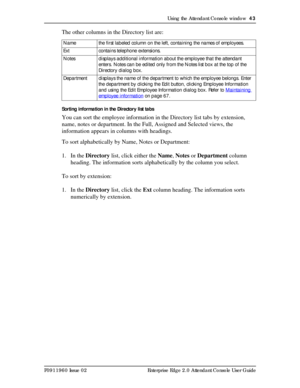 Page 43Using the Attendant Console window  43
P0911960 Issue 02 Enterprise Edge 2.0 Attendant Console User Guide
The other columns in the Directory list are:
Sorting information in the Directory list tabs
You can sort the employee information in the Directory list tabs by extension, 
name, notes or department. In the Full, Assigned and Selected views, the 
information appears in columns with headings.
To sort alphabetically by Name, Notes or Department:
1. In the Directory list, click either the Name, Notes or...