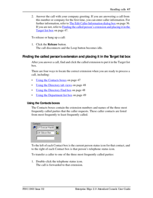 Page 47Handling calls  47
P0911960 Issue 02 Enterprise Edge 2.0 Attendant Console User Guide
2. Answer the call with your company greeting. If you are answering a call from 
this number or company for the first time, you can enter caller information. For 
further information, refer to The Edit Caller Information dialog box
 on page 36. 
If you are not, refer to Finding the called person’s extension and placing it in the 
Target list box on page 47.
To release or hang up a call:
1. Click the Release button.
The...