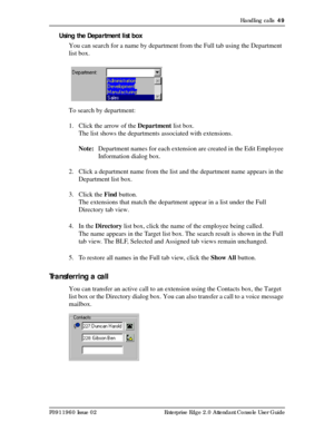 Page 49Handling calls  49
P0911960 Issue 02 Enterprise Edge 2.0 Attendant Console User Guide
Using the Department list box
You can search for a name by department from the Full tab using the Department 
list box.
To search by department:
1. Click the arrow of the Department list box.
The list shows the departments associated with extensions.
Note:Department names for each extension are created in the Edit Employee 
Information dialog box.
2. Click a department name from the list and the department name appears...