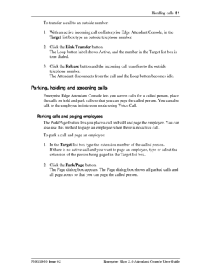 Page 51Handling calls  51
P0911960 Issue 02 Enterprise Edge 2.0 Attendant Console User Guide
To transfer a call to an outside number:
1. With an active incoming call on Enterprise Edge Attendant Console, in the 
Ta r g e t list box type an outside telephone number.
2. Click the Link Transfer button.
The Loop button label shows Active, and the number in the Target list box is 
tone dialed.
3. Click the Release button and the incoming call transfers to the outside 
telephone number.
The Attendant disconnects from...