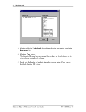 Page 5252  Handling calls
Enterprise Edge 2.0 Attendant Console User Guide P0911960 Issue 02
.
3. Click a call in the Parked calls list and then click the appropriate zone in the 
Page zones list.
4. Click the Page button.
The Console Message box appears and the speakers on the telephones in the 
selected zone emit a low-level tone.
5. Speak into the headset or handset, depending on your setup. When you are 
finished, click the OK button. 