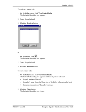 Page 53Handling calls  53
P0911960 Issue 02 Enterprise Edge 2.0 Attendant Console User Guide
To retrieve a parked call:
1. On the Caller menu, click View Parked Calls.
The Parked Calls dialog box appears.
2. Select the parked call.
3. Click the Retrieve button.
or
1. On the toolbar, click  .
The Parked Calls dialog box appears.
2. Select the parked call.
3. Click the Retrieve button.
To view parked calls:
1. On the Caller menu, click View Parked Calls. 
The Parked Calls dialog box appears and lists all parked...