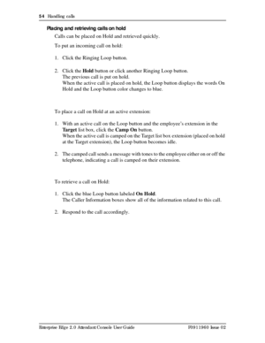 Page 5454  Handling calls
Enterprise Edge 2.0 Attendant Console User Guide P0911960 Issue 02
Placing and retrieving calls on hold
Calls can be placed on Hold and retrieved quickly.
To put an incoming call on hold:
1. Click the Ringing Loop button.
2. Click the Hold button or click another Ringing Loop button.
The previous call is put on hold.
When the active call is placed on hold, the Loop button displays the words On 
Hold and the Loop button color changes to blue.
To place a call on Hold at an active...