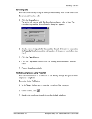 Page 55Handling calls  55
P0911960 Issue 02 Enterprise Edge 2.0 Attendant Console User Guide
Screening calls
You can screen calls by asking an employee whether they want to talk to the caller.
To screen and transfer a call:
1. Click the Screen button.
The active call goes on hold. The Loop button changes color to blue. The 
extension rings and the Screen Transfer dialog box appears.
2. Ask the person being called if they can take the call. If the answer is yes click 
the Transfer Now button and the call...