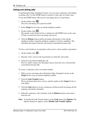 Page 5656  Handling calls
Enterprise Edge 2.0 Attendant Console User Guide P0911960 Issue 02
Linking and Joining calls
Using Enterprise Edge Attendant Console, you can create conference calls linking 
or joining calls. Use the DTMF button to transfer or link calls on Centrex lines.
To use the DTMF button with an active incoming call on a Loop button:
1. On the toolbar click  .
The active incoming call is placed on hold. 
2. In the Target list box type an outside telephone number.
3. On the toolbar click  .
The...