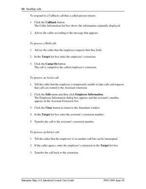 Page 5858  Handling calls
Enterprise Edge 2.0 Attendant Console User Guide P0911960 Issue 02
To respond to a Callback call that a called person returns:
1. Click the Callback button.
The Caller Information list box shows the information originally displayed.
2. Advise the caller according to the message that appears.
To process a Hold call:
1. Advise the caller that the employee requests that they hold.
2. In the Target list box enter the employee’s extension.
3. Click the Camp On button.
The call is camped to...