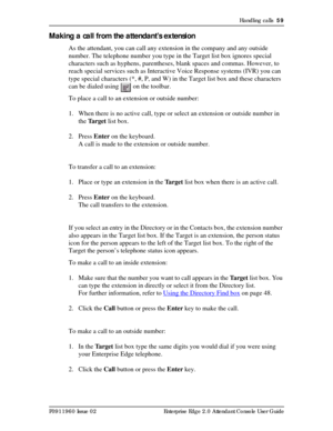 Page 59Handling calls  59
P0911960 Issue 02 Enterprise Edge 2.0 Attendant Console User Guide
Making a call from the attendant’s extension
As the attendant, you can call any extension in the company and any outside 
number. The telephone number you type in the Target list box ignores special 
characters such as hyphens, parentheses, blank spaces and commas. However, to 
reach special services such as Interactive Voice Response systems (IVR) you can 
type special characters (*, #, P, and W) in the Target list box...