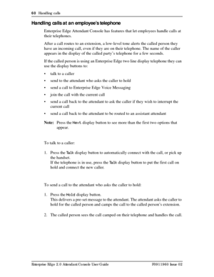 Page 6060  Handling calls
Enterprise Edge 2.0 Attendant Console User Guide P0911960 Issue 02
Handling calls at an employee’s telephone
Enterprise Edge Attendant Console has features that let employees handle calls at 
their telephones.
After a call routes to an extension, a low-level tone alerts the called person they 
have an incoming call, even if they are on their telephone. The name of the caller 
appears in the display of the called party’s telephone for a few seconds.
If the called person is using an...