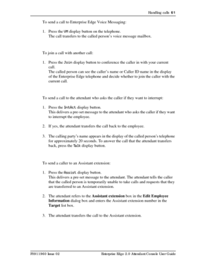 Page 61Handling calls  61
P0911960 Issue 02 Enterprise Edge 2.0 Attendant Console User Guide
To send a call to Enterprise Edge Voice Messaging:
1. Press the VM display button on the telephone.
The call transfers to the called person’s voice message mailbox.
To join a call with another call:
1. Press the Join display button to conference the caller in with your current 
call.
The called person can see the caller’s name or Caller ID name in the display 
of the Enterprise Edge telephone and decide whether to join...