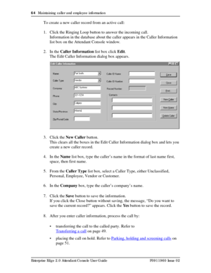 Page 6464  Maintaining caller and employee information
Enterprise Edge 2.0 Attendant Console User Guide P0911960 Issue 02
To create a new caller record from an active call:
1. Click the Ringing Loop button to answer the incoming call.
Information in the database about the caller appears in the Caller Information 
list box on the Attendant Console window.
2. In the Caller Information list box click Edit.
The Edit Caller Information dialog box appears.
3. Click the New Caller button.
This clears all the boxes in...