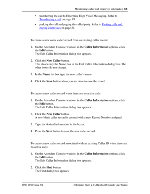 Page 65Maintaining caller and employee information  65
P0911960 Issue 02 Enterprise Edge 2.0 Attendant Console User Guide
• transferring the call to Enterprise Edge Voice Messaging. Refer to 
Transferring a call
 on page 49.
• parking the call and paging the called party. Refer to Parking calls and 
paging employees on page 51.
To create a new name caller record from an existing caller record:
1. On the Attendant Console window, in the Caller Information options, click 
the Edit button.
The Edit Caller...