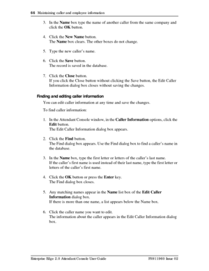 Page 6666  Maintaining caller and employee information
Enterprise Edge 2.0 Attendant Console User Guide P0911960 Issue 02
3. In the Name box type the name of another caller from the same company and 
click the OK button.
4. Click the New Name button.
The Name box clears. The other boxes do not change.
5. Type the new caller’s name.
6. Click the Save button.
The record is saved in the database.
7. Click the Close button.
If you click the Close button without clicking the Save button, the Edit Caller 
Information...
