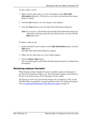 Page 67Maintaining caller and employee information  67
P0911960 Issue 02 Enterprise Edge 2.0 Attendant Console User Guide
To edit a caller’s record:
1. Make sure the caller name you want to edit appears in the Edit Caller 
Information dialog box. Click the box you want to edit and make the change. 
Repeat if needed.
2. Click the Save button to save the changes to the database.
3. Click the Close button to close the Edit Caller Information dialog box.
Note: If you answer a call and then open the Edit Caller...