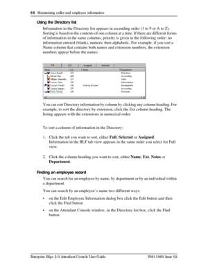 Page 6868  Maintaining caller and employee information
Enterprise Edge 2.0 Attendant Console User Guide P0911960 Issue 02
Using the Directory list
Information in the Directory list appears in ascending order (1 to 9 or A to Z). 
Sorting is based on the contents of one column at a time. If there are different forms 
of information in the same columns, priority is given in the following order: no 
information entered (blank), numeric then alphabetic. For example, if you sort a 
Name column that contains both...