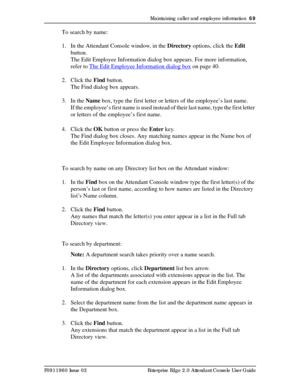 Page 69Maintaining caller and employee information  69
P0911960 Issue 02 Enterprise Edge 2.0 Attendant Console User Guide
To search by name:
1. In the Attendant Console window, in the Directory options, click the Edit 
button.
The Edit Employee Information dialog box appears. For more information, 
refer to The Edit Employee Information dialog box
 on page 40.
2. Click the Find button.
The Find dialog box appears.
3. In the Name box, type the first letter or letters of the employee’s last name.
If the...
