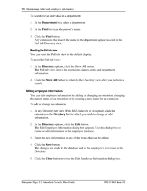 Page 7070  Maintaining caller and employee information
Enterprise Edge 2.0 Attendant Console User Guide P0911960 Issue 02
To search for an individual in a department:
1. In the Department box select a department.
2. In the Find box type the person’s name.
3. Click the Find button.
Any extensions that match the name in the department appear in a list in the 
Full tab Directory view.
Resetting the Full tab view
You can reset the Full tab view to the default display.
To reset the Full tab view:
1. In the Directory...