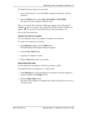 Page 71Maintaining caller and employee information  71
P0911960 Issue 02 Enterprise Edge 2.0 Attendant Console User Guide
To change the person status of an extension:
1. In any of the Directory views (Full, BLF, Assigned or Selected), click the 
extension.
2. From the Status list box select None, Not at desk or Out of office.
The status you choose appears beside the name.
There is no icon for None. Instead, a blank space appears next to the person’s 
telephone status if you select it. If you select Out of...