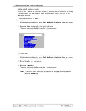 Page 7272  Maintaining caller and employee information
Enterprise Edge 2.0 Attendant Console User Guide P0911960 Issue 02Adding notes to employee records
You can add a note to an employee record by selecting a note from a list or typing 
a personal note. The note appears in the Notes column under Directory in the 
Attendant window.
To select from the list of notes:
1. Click an extension number in the Full, Assigned or Selected Directory views.
2. From the Note list box, click the applicable note.
The note...