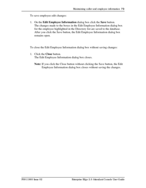 Page 73Maintaining caller and employee information  73
P0911960 Issue 02 Enterprise Edge 2.0 Attendant Console User Guide
To save employee edit changes:
1. On the Edit Employee Information dialog box click the Save button.
The changes made to the boxes in the Edit Employee Information dialog box 
for the employee highlighted in the Directory list are saved to the database. 
After you click the Save button, the Edit Employee Information dialog box 
remains open.
To close the Edit Employee Information dialog box...