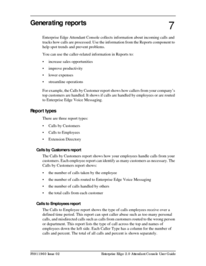 Page 75P0911960 Issue 02 Enterprise Edge 2.0 Attendant Console User Guide
Generating reports
Enterprise Edge Attendant Console collects information about incoming calls and 
tracks how calls are processed. Use the information from the Reports component to 
help spot trends and prevent problems.
You can use the caller-related information in Reports to:
• increase sales opportunities
• improve productivity
• lower expenses
• streamline operations
For example, the Calls by Customer report shows how callers from...